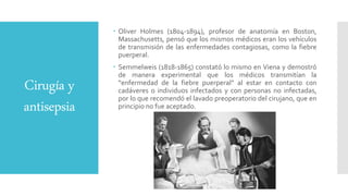 Cirugía y
antisepsia
 Oliver Holmes (1804-1894), profesor de anatomía en Boston,
Massachusetts, pensó que los mismos médicos eran los vehículos
de transmisión de las enfermedades contagiosas, como la fiebre
puerperal.
 Semmelweis (1818-1865) constató lo mismo en Viena y demostró
de manera experimental que los médicos transmitían la
“enfermedad de la fiebre puerperal” al estar en contacto con
cadáveres o individuos infectados y con personas no infectadas,
por lo que recomendó el lavado preoperatorio del cirujano, que en
principio no fue aceptado.
 