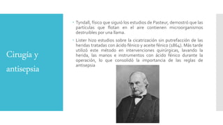 Cirugía y
antisepsia
 Tyndall, físico que siguió los estudios de Pasteur, demostró que las
partículas que flotan en el aire contienen microorganismos
destruibles por una llama.
 Lister hizo estudios sobre la cicatrización sin putrefacción de las
heridas tratadas con ácido fénico y aceite fénico (1864). Más tarde
utilizó este método en intervenciones quirúrgicas, lavando la
herida, las manos e instrumentos con ácido fénico durante la
operación, lo que consolidó la importancia de las reglas de
antisepsia
 