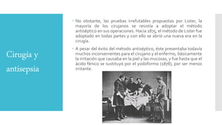 Cirugía y
antisepsia
 No obstante, las pruebas irrefutables propuestas por Lister, la
mayoría de los cirujanos se resistía a adoptar el método
antiséptico en sus operaciones. Hacia 1875, el método de Lister fue
adoptado en todas partes y con ello se abrió una nueva era en la
cirugía.
 A pesar del éxito del método antiséptico, éste presentaba todavía
muchos inconvenientes para el cirujano y el enfermo, básicamente
la irritación que causaba en la piel y las mucosas, y fue hasta que el
ácido fénico se sustituyó por el yodoformo (1878), por ser menos
irritante.
 