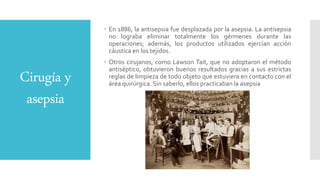 Cirugía y
asepsia
 En 1886, la antisepsia fue desplazada por la asepsia. La antisepsia
no lograba eliminar totalmente los gérmenes durante las
operaciones; además, los productos utilizados ejercían acción
cáustica en los tejidos.
 Otros cirujanos, como Lawson Tait, que no adoptaron el método
antiséptico, obtuvieron buenos resultados gracias a sus estrictas
reglas de limpieza de todo objeto que estuviera en contacto con el
área quirúrgica. Sin saberlo, ellos practicaban la asepsia
 