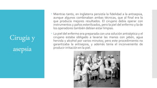 Cirugía y
asepsia
 Mientras tanto, en Inglaterra persistía la fidelidad a la antisepsia,
aunque algunos combinaban ambas técnicas, que al final era lo
que producía mejores resultados. El cirujano debía operar con
instrumentos y paños esterilizados, pero la piel del enfermo y la de
los operadores también debían estar limpias.
 La piel del enfermo era preparada con una solución antiséptica y el
cirujano estaba obligado a lavarse las manos con jabón, agua
hervida y alcohol por varios minutos; pero este procedimiento no
garantizaba la antisepsia, y además tenía el inconveniente de
producir irritación en la piel.
 