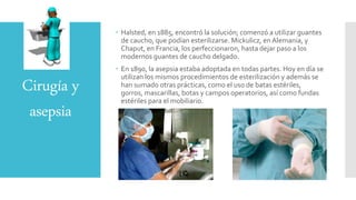Cirugía y
asepsia
 Halsted, en 1885, encontró la solución; comenzó a utilizar guantes
de caucho, que podían esterilizarse. Mickulicz, en Alemania, y
Chaput, en Francia, los perfeccionaron, hasta dejar paso a los
modernos guantes de caucho delgado.
 En 1890, la asepsia estaba adoptada en todas partes. Hoy en día se
utilizan los mismos procedimientos de esterilización y además se
han sumado otras prácticas, como el uso de batas estériles,
gorros, mascarillas, botas y campos operatorios, así como fundas
estériles para el mobiliario.
 