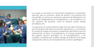  La cirugía se convierte en instrumento terapéutico, ciertamente
esencial, pero no exclusivo. Antes de decidir si el paciente será
intervenido, se toman en cuenta los exámenes de laboratorio y la
opinión de colaboradores en el diagnóstico, y se consideran a su
vez aspectos del paciente, como su posición social, estado
psicológico, etc.
 La operación se vuelve entonces algo más que sólo el tiempo en
que el paciente está sobre la mesa de operaciones, y se tomarán
en cuenta las etapas de estudio y preparación del enfermo para la
intervención; es decir, el preoperatorio, el manejo propiamente
del aspecto técnico quirúrgico en el transoperatorio, y los
cuidados y medidas que se deben otorgar al enfermo en la etapa
subsiguiente, esto es, en el posoperatorio, normal o patológico
 