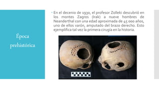 Época
prehistórica
 En el decenio de 1930, el profesor Zolleki descubrió en
los montes Zagros (Irak) a nueve hombres de
Neanderthal con una edad aproximada de 45 000 años,
uno de ellos varón, amputado del brazo derecho. Esto
ejemplifica tal vez la primera cirugía en la historia.
 