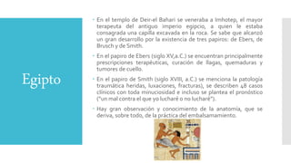 Egipto
 En el templo de Deir-el Bahari se veneraba a Imhotep, el mayor
terapeuta del antiguo imperio egipcio, a quien le estaba
consagrada una capilla excavada en la roca. Se sabe que alcanzó
un gran desarrollo por la existencia de tres papiros: de Ebers, de
Brusch y de Smith.
 En el papiro de Ebers (siglo XV,a.C.) se encuentran principalmente
prescripciones terapéuticas, curación de llagas, quemaduras y
tumores de cuello.
 En el papiro de Smith (siglo XVIII, a.C.) se menciona la patología
traumática heridas, luxaciones, fracturas), se describen 48 casos
clínicos con toda minuciosidad e incluso se plantea el pronóstico
(“un mal contra el que yo lucharé o no lucharé”).
 Hay gran observación y conocimiento de la anatomía, que se
deriva, sobre todo, de la práctica del embalsamamiento.
 