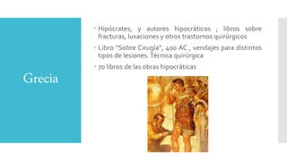 Grecia
 Hipócrates, y autores hipocráticos ; libros sobre
fracturas, luxaciones y otros trastornos quirúrgicos
 Libro “Sobre Cirugía”, 400 AC , vendajes para distintos
tipos de lesiones.Técnica quirúrgica
 70 libros de las obras hipocráticas
 