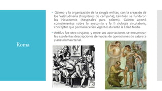 Roma
 Galeno y la organización de la cirugía militar, con la creación de
los Valetudinaria (hospitales de campaña); también se fundaron
los Nosocomio (hospitales para pobres). Galeno aportó
conocimientos sobre la anatomía y la fi siología circulatoria,
conceptos que permanecerían vigentes durante la Edad Media
 Antilus fue otro cirujano, y entre sus aportaciones se encuentran
las excelentes descripciones derivadas de operaciones de catarata
y aneurismaarterial.
 