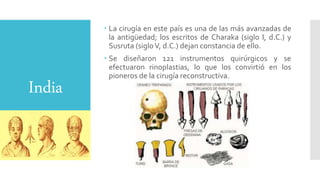 India
 La cirugía en este país es una de las más avanzadas de
la antigüedad; los escritos de Charaka (siglo I, d.C.) y
Susruta (sigloV, d.C.) dejan constancia de ello.
 Se diseñaron 121 instrumentos quirúrgicos y se
efectuaron rinoplastias, lo que los convirtió en los
pioneros de la cirugía reconstructiva.
 