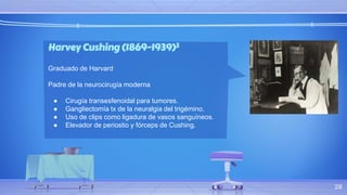Harvey Cushing (1869-1939)3
Graduado de Harvard
Padre de la neurocirugía moderna
● Cirugía transesfenoidal para tumores.
● Gangliectomía tx de la neuralgia del trigémino.
● Uso de clips como ligadura de vasos sanguíneos.
● Elevador de periostio y fórceps de Cushing.
28
 