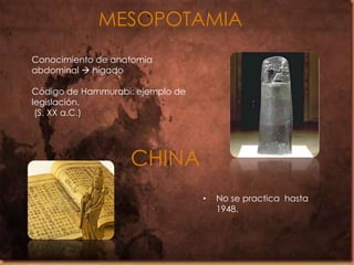 MESOPOTAMIA
Conocimiento de anatomía
abdominal  hígado
Código de Hammurabi: ejemplo de
legislación.
(S. XX a.C.)

CHINA
•

No se practica hasta
1948.

 