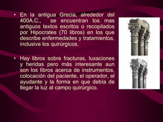 • En la antigua Grecia, alrededor del
400A.C.,
se encuentran los mas
antiguos textos escritos o recopilados
por Hipocrates (70 libros) en los que
describe enfermedades y tratamientos,
inclusive los quirúrgicos.
• Hay libros sobre fracturas, luxaciones
y heridas pero más interesante aun
son los libros acerca de instrumentos,
colocación del paciente, el operador, el
ayudante y la forma en que debía de
llegar la luz al campo quirúrgico.

 