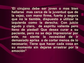 “El cirujano debe ser joven o mas bien
hallarse mas cerca de la juventud que de
la vejez, con mano firme, fuerte y segura
que no le tiemble, dispuesto a utilizar la
izquierda como la derecha; Con juicio
agudo y claro, de espíritu valiente pero
lleno de piedad! Que desea curar a su
paciente, pero no se deja impresionar por
este, no siente la necesidad de ir
demasiado aprisa o de cortar menos de lo
necesario; Tiene que hacer cada cosa en
su momento sin dejarse arrastrar por la
emoción”

 