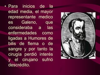 • Para inicios de la
edad media, el mayor
representante medico
es
Galeno,
que
consideraba a las
enfermedades como
ligadas a Humores de
bilis de flema o de
sangre y por tanto la
cirugía perdió interés
y el cirujano sufrió
descrédito.

 