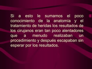 Si a esto le sumamos el poco
conocimiento de la anatomía y el
tratamiento de heridas los resultados de
los cirujanos eran tan poco alentadores
que
a
menudo
realizaban
un
procedimiento y después escapaban sin
esperar por los resultados.

 