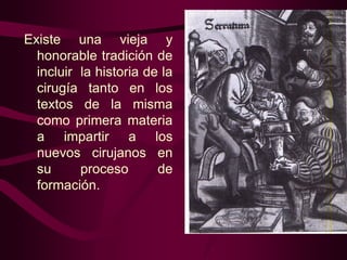 Existe una vieja y
honorable tradición de
incluir la historia de la
cirugía tanto en los
textos de la misma
como primera materia
a impartir a los
nuevos cirujanos en
su
proceso
de
formación.

 
