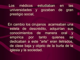 Los médicos estudiaban en las
universidades y gozaban de gran
prestigio social,
En cambio los cirujanos acarreaban una
estela de descrédito, adquirían sus
conocimientos de manera oral y
empírica por tanto quienes se
dedicaban a este “arte” eran iletrados,
de clase baja y objeto de la burla de la
iglesia y la sociedad.

 