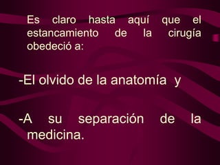 Es claro hasta aquí que el
estancamiento de la cirugía
obedeció a:

-El olvido de la anatomía y
-A su separación
medicina.

de

la

 