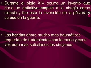 • Durante el siglo XIV ocurre un invento que
daría un definitivo empuje a la cirugía como
ciencia y fue esta la invención de la pólvora y
su uso en la guerra.

• Las heridas ahora mucho mas traumáticas
requerían de tratamientos con la mano y cada
vez eran mas solicitados los cirujanos,

 