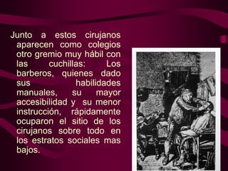 Junto a estos cirujanos
aparecen como colegios
otro gremio muy hábil con
las
cuchillas:
Los
barberos, quienes dado
sus
habilidades
manuales,
su
mayor
accesibilidad y su menor
instrucción, rápidamente
ocuparon el sitio de los
cirujanos sobre todo en
los estratos sociales mas
bajos.

 