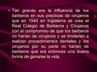 • Tan grande era la influencia de los
barberos en sus practicas de cirujanos
que en 1540 en Inglaterra se crea el
Real Colegio de Barberos y Cirujanos
con el compromiso de que los barberos
no harían de cirujanos y se limitarían a
realizar procedimientos dentales y los
cirujanos por su parte no harían de
barberos que era entonces una buena
forma de ganarse la vida.

 
