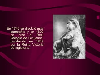 En 1745 se disolvió esta
compañía y en 1800
se creo el Real
Colegio de Cirujanos,
bendecido en 1843
por la Reina Victoria
de Inglaterra.

 