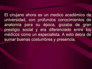 El cirujano ahora es un medico académico de
universidad, con profundos conocimientos de
anatomía para su época, gozaba de gran
prestigio social y era diferenciado entre los
médicos como un especialista. A esto debía de
sumar buenas costumbres y presencia.

 