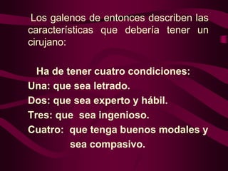 Los galenos de entonces describen las
características que debería tener un
cirujano:
Ha de tener cuatro condiciones:
Una: que sea letrado.
Dos: que sea experto y hábil.
Tres: que sea ingenioso.
Cuatro: que tenga buenos modales y
sea compasivo.

 