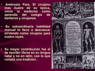 •

Ambrosio Pare, El cirujano
mas ilustre de su época,
inicio la medicina como
aprendiz del colegio de
barberos y cirujanos.

•

Su extraordinaria habilidad
manual lo llevo a descascar
sirviendo como cirujano para
cuatro reyes.

• Su mayor contribución fue el
de escribir libros en su lengua
natal y no en latín, con lo que
rompió una tradición .

 
