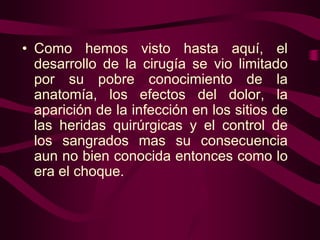 • Como hemos visto hasta aquí, el
desarrollo de la cirugía se vio limitado
por su pobre conocimiento de la
anatomía, los efectos del dolor, la
aparición de la infección en los sitios de
las heridas quirúrgicas y el control de
los sangrados mas su consecuencia
aun no bien conocida entonces como lo
era el choque.

 
