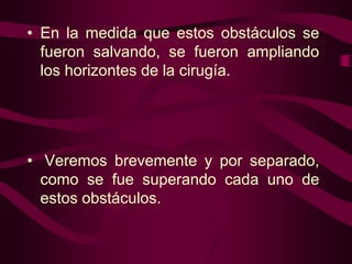 • En la medida que estos obstáculos se
fueron salvando, se fueron ampliando
los horizontes de la cirugía.

• Veremos brevemente y por separado,
como se fue superando cada uno de
estos obstáculos.

 