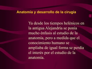Anatomía y desarrollo de la cirugía

Ya desde los tiempos helénicos en
la antigua Alejandría se ponía
mucho énfasis al estudio de la
anatomía, pero a medida que el
conocimiento humano se
ampliaba de igual forma se perdía
el interés por el estudio de la
anatomía.

 