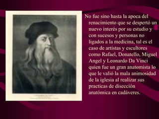No fue sino hasta la apoca del
renacimiento que se despertó un
nuevo interés por su estudio y
con sucesos y personas no
ligados a la medicina, tal es el
caso de artistas y escultores
como Rafael, Donatello, Miguel
Angel y Leonardo Da Vinci
quien fue un gran anatomista lo
que le valió la mala animosidad
de la iglesia al realizar sus
practicas de disección
anatómica en cadáveres.

 