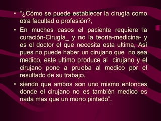 • “¿Cómo se puede establecer la cirugía como
otra facultad o profesión?,
• En muchos casos el paciente requiere la
curación-Cirugía_ y no la teoría-medicina- y
es el doctor el que necesita esta ultima, Así
pues no puede haber un cirujano que no sea
medico, este ultimo produce al cirujano y el
cirujano pone a prueba al medico por el
resultado de su trabajo.
• siendo que ambos son uno mismo entonces
donde el cirujano no es también medico es
nada mas que un mono pintado”.

 
