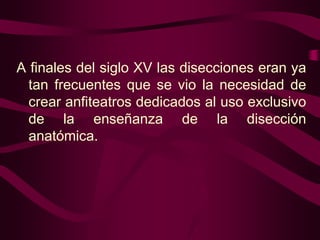 A finales del siglo XV las disecciones eran ya
tan frecuentes que se vio la necesidad de
crear anfiteatros dedicados al uso exclusivo
de la enseñanza de la disección
anatómica.

 