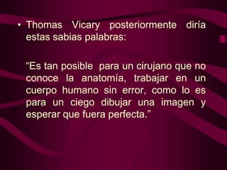 • Thomas Vicary posteriormente diría
estas sabias palabras:
“Es tan posible para un cirujano que no
conoce la anatomía, trabajar en un
cuerpo humano sin error, como lo es
para un ciego dibujar una imagen y
esperar que fuera perfecta.”

 