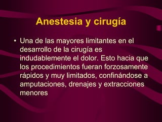 Anestesia y cirugía
• Una de las mayores limitantes en el
desarrollo de la cirugía es
indudablemente el dolor. Esto hacia que
los procedimientos fueran forzosamente
rápidos y muy limitados, confinándose a
amputaciones, drenajes y extracciones
menores

 