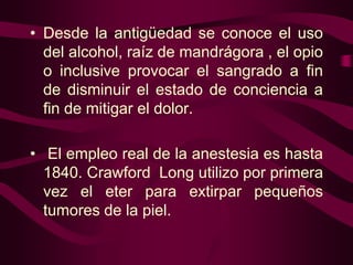 • Desde la antigüedad se conoce el uso
del alcohol, raíz de mandrágora , el opio
o inclusive provocar el sangrado a fin
de disminuir el estado de conciencia a
fin de mitigar el dolor.
• El empleo real de la anestesia es hasta
1840. Crawford Long utilizo por primera
vez el eter para extirpar pequeños
tumores de la piel.

 