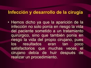Infección y desarrollo de la cirugía
• Hemos dicho ya que la aparición de la
infección no solo ponía en riesgo la vida
del paciente sometido a un tratamiento
quirúrgico, sino que también ponía en
riesgo la vida del propio cirujano, pues
los
resultados
eran
tan
poco
satisfactorios que muchas veces el
cirujano debía de huir después de
realizar un procedimiento.

 