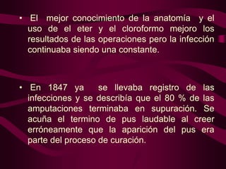 • El mejor conocimiento de la anatomía y el
uso de el eter y el cloroformo mejoro los
resultados de las operaciones pero la infección
continuaba siendo una constante.

• En 1847 ya
se llevaba registro de las
infecciones y se describía que el 80 % de las
amputaciones terminaba en supuración. Se
acuña el termino de pus laudable al creer
erróneamente que la aparición del pus era
parte del proceso de curación.

 