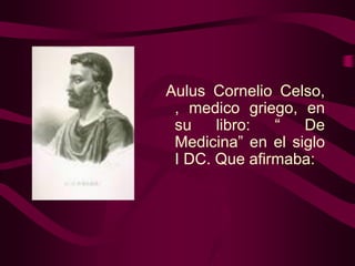 Aulus Cornelio Celso,
, medico griego, en
su
libro:
“
De
Medicina” en el siglo
I DC. Que afirmaba:

 