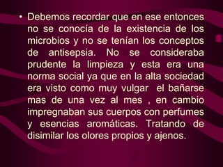 • Debemos recordar que en ese entonces
no se conocía de la existencia de los
microbios y no se tenían los conceptos
de antisepsia. No se consideraba
prudente la limpieza y esta era una
norma social ya que en la alta sociedad
era visto como muy vulgar el bañarse
mas de una vez al mes , en cambio
impregnaban sus cuerpos con perfumes
y esencias aromáticas. Tratando de
disimilar los olores propios y ajenos.

 