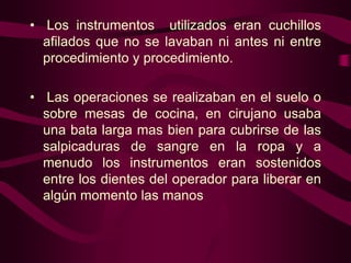 • Los instrumentos utilizados eran cuchillos
afilados que no se lavaban ni antes ni entre
procedimiento y procedimiento.
• Las operaciones se realizaban en el suelo o
sobre mesas de cocina, en cirujano usaba
una bata larga mas bien para cubrirse de las
salpicaduras de sangre en la ropa y a
menudo los instrumentos eran sostenidos
entre los dientes del operador para liberar en
algún momento las manos

 