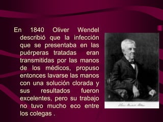 En 1840 Oliver Wendel
describió que la infección
que se presentaba en las
puérperas tratadas
eran
transmitidas por las manos
de los médicos, propuso
entonces lavarse las manos
con una solución clorada y
sus
resultados
fueron
excelentes, pero su trabajo
no tuvo mucho eco entre
los colegas .

 