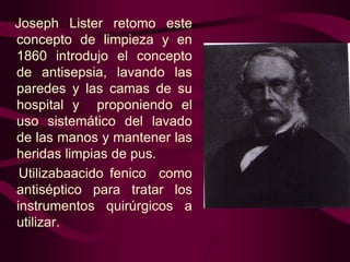 Joseph Lister retomo este
concepto de limpieza y en
1860 introdujo el concepto
de antisepsia, lavando las
paredes y las camas de su
hospital y proponiendo el
uso sistemático del lavado
de las manos y mantener las
heridas limpias de pus.
Utilizabaacido fenico como
antiséptico para tratar los
instrumentos quirúrgicos a
utilizar.

 