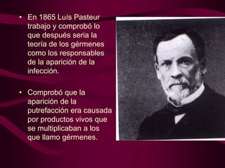 • En 1865 Luís Pasteur
trabajo y comprobó lo
que después seria la
teoría de los gérmenes
como los responsables
de la aparición de la
infección.
• Comprobó que la
aparición de la
putrefacción era causada
por productos vivos que
se multiplicaban a los
que llamo gérmenes.

 
