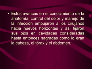 • Estos avances en el conocimiento de la
anatomía, control del dolor y manejo de
la infección empujaron a los cirujanos
hacia nuevos horizontes y así fijaron
sus ojos en cavidades consideradas
hasta entonces sagradas como lo eran
la cabeza, el tórax y el abdomen.

 