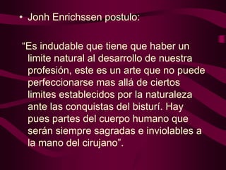 • Jonh Enrichssen postulo:
“Es indudable que tiene que haber un
limite natural al desarrollo de nuestra
profesión, este es un arte que no puede
perfeccionarse mas allá de ciertos
limites establecidos por la naturaleza
ante las conquistas del bisturí. Hay
pues partes del cuerpo humano que
serán siempre sagradas e inviolables a
la mano del cirujano”.

 