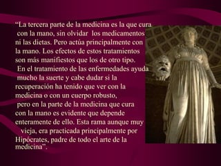 “La tercera parte de la medicina es la que cura
con la mano, sin olvidar los medicamentos
ni las dietas. Pero actúa principalmente con
la mano. Los efectos de estos tratamientos
son más manifiestos que los de otro tipo.
En el tratamiento de las enfermedades ayuda
mucho la suerte y cabe dudar si la
recuperación ha tenido que ver con la
medicina o con un cuerpo robusto,
pero en la parte de la medicina que cura
con la mano es evidente que depende
enteramente de ello. Esta rama aunque muy
vieja, era practicada principalmente por
Hipócrates, padre de todo el arte de la
medicina”.

 