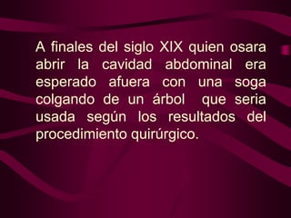A finales del siglo XIX quien osara
abrir la cavidad abdominal era
esperado afuera con una soga
colgando de un árbol que seria
usada según los resultados del
procedimiento quirúrgico.

 