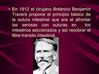 • En 1912 el cirujano Británico Benjamín
Travers propone el principio básico de
la sutura intestinal que era el afrontar
las serosas con suturas en
los
intestinos seccionados y así recobrar el
libre transito intestinal.

 